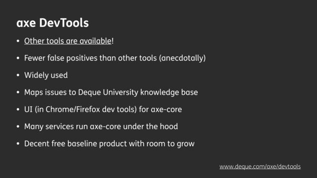 axe DevTools
• Other tools are available!
• Fewer false positives than other tools (anecdotally)
• Widely used
• Maps issues to Deque University knowledge base
• UI (in Chrome/Firefox dev tools) for axe-core
• Many services run axe-core under the hood
• Decent free baseline product with room to grow
www.deque.com/axe/devtools
