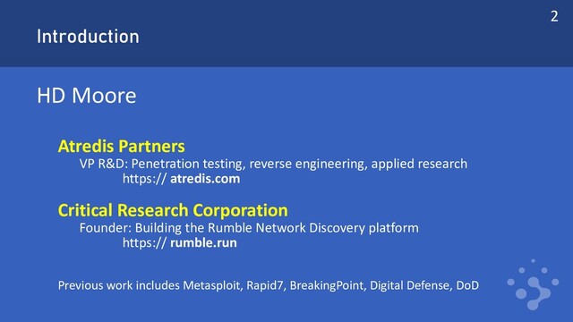Introduction
HD Moore
Atredis Partners
VP R&D: Penetration testing, reverse engineering, applied research
https:// atredis.com
Critical Research Corporation
Founder: Building the Rumble Network Discovery platform
https:// rumble.run
Previous work includes Metasploit, Rapid7, BreakingPoint, Digital Defense, DoD
2
