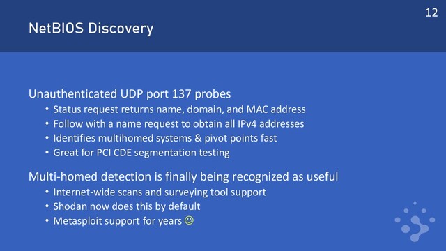 NetBIOS Discovery
Unauthenticated UDP port 137 probes
• Status request returns name, domain, and MAC address
• Follow with a name request to obtain all IPv4 addresses
• Identifies multihomed systems & pivot points fast
• Great for PCI CDE segmentation testing
Multi-homed detection is finally being recognized as useful
• Internet-wide scans and surveying tool support
• Shodan now does this by default
• Metasploit support for years ☺
12
