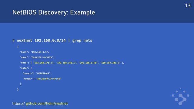 NetBIOS Discovery: Example
# nextnet 192.168.0.0/24 | grep nets
{
"host": "192.168.0.5",
"name": "DESKTOP-D4CHFX9",
"nets": [ "192.168.175.1", "192.168.146.1", "192.168.0.50", "169.254.209.1" ],
"info": {
"domain": "WORKGROUP",
"hwaddr": "a0:36:9f:27:e7:61"
}
}
13
https:// github.com/hdm/nextnet
