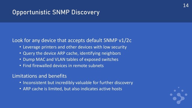Opportunistic SNMP Discovery
Look for any device that accepts default SNMP v1/2c
• Leverage printers and other devices with low security
• Query the device ARP cache, identifying neighbors
• Dump MAC and VLAN tables of exposed switches
• Find firewalled devices in remote subnets
Limitations and benefits
• Inconsistent but incredibly valuable for further discovery
• ARP cache is limited, but also indicates active hosts
14
