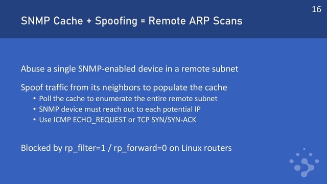 SNMP Cache + Spoofing = Remote ARP Scans
Abuse a single SNMP-enabled device in a remote subnet
Spoof traffic from its neighbors to populate the cache
• Poll the cache to enumerate the entire remote subnet
• SNMP device must reach out to each potential IP
• Use ICMP ECHO_REQUEST or TCP SYN/SYN-ACK
Blocked by rp_filter=1 / rp_forward=0 on Linux routers
16
