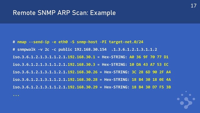 Remote SNMP ARP Scan: Example
# nmap --send-ip -e eth0 -S snmp-host -PI target-net.0/24
# snmpwalk -v 2c -c public 192.168.30.154 .1.3.6.1.2.1.3.1.1.2
iso.3.6.1.2.1.3.1.1.2.1.192.168.30.1 = Hex-STRING: A0 36 9F 70 77 D1
iso.3.6.1.2.1.3.1.1.2.1.192.168.30.3 = Hex-STRING: 10 DA 43 A7 53 EC
iso.3.6.1.2.1.3.1.1.2.1.192.168.30.26 = Hex-STRING: 3C 28 6D 90 2F A4
iso.3.6.1.2.1.3.1.1.2.1.192.168.30.28 = Hex-STRING: 18 B4 30 18 0E 4A
iso.3.6.1.2.1.3.1.1.2.1.192.168.30.29 = Hex-STRING: 18 B4 30 D7 F5 3B
...
17
