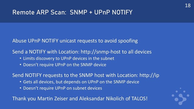 Remote ARP Scan: SNMP + UPnP NOTIFY
Abuse UPnP NOTIFY unicast requests to avoid spoofing
Send a NOTIFY with Location: http://snmp-host to all devices
• Limits discovery to UPnP devices in the subnet
• Doesn’t require UPnP on the SNMP device
Send NOTIFY requests to the SNMP host with Location: http://ip
• Gets all devices, but depends on UPnP on the SNMP device
• Doesn’t require UPnP on subnet devices
Thank you Martin Zeiser and Aleksandar Nikolich of TALOS!
18
