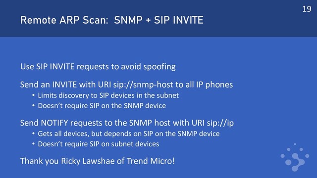 Remote ARP Scan: SNMP + SIP INVITE
Use SIP INVITE requests to avoid spoofing
Send an INVITE with URI sip://snmp-host to all IP phones
• Limits discovery to SIP devices in the subnet
• Doesn’t require SIP on the SNMP device
Send NOTIFY requests to the SNMP host with URI sip://ip
• Gets all devices, but depends on SIP on the SNMP device
• Doesn’t require SIP on subnet devices
Thank you Ricky Lawshae of Trend Micro!
19
