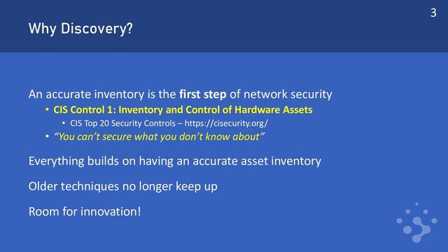 Why Discovery?
An accurate inventory is the first step of network security
• CIS Control 1: Inventory and Control of Hardware Assets
• CIS Top 20 Security Controls – https://cisecurity.org/
• “You can’t secure what you don’t know about”
Everything builds on having an accurate asset inventory
Older techniques no longer keep up
Room for innovation!
3
