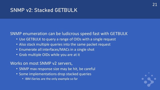 SNMP v2: Stacked GETBULK
SNMP enumeration can be ludicrous speed fast with GETBULK
• Use GETBULK to query a range of OIDs with a single request
• Also stack multiple queries into the same packet request
• Enumerate all interfaces/MACs in a single shot
• Grab multiple OIDs while you are at it
Works on most SNMP v2 servers,
• SNMP max response size may be hit, be careful
• Some implementations drop stacked queries
• IBM iSeries are the only example so far
21

