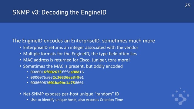 SNMP v3: Decoding the EngineID
The EngineID encodes an EnterpriseID, sometimes much more
• EnterpriseID returns an integer associated with the vendor
• Multiple formats for the EngineID, the type field often lies
• MAC address is returned for Cisco, Juniper, tons more!
• Sometimes the MAC is present, but oddly encoded
• 0000016f002673fffea90d16
• 000007ba032c30336ea3f901
• 00000983001ba9bc1a750001
• Net-SNMP exposes per-host unique “random” ID
• Use to identify unique hosts, also exposes Creation Time
25
