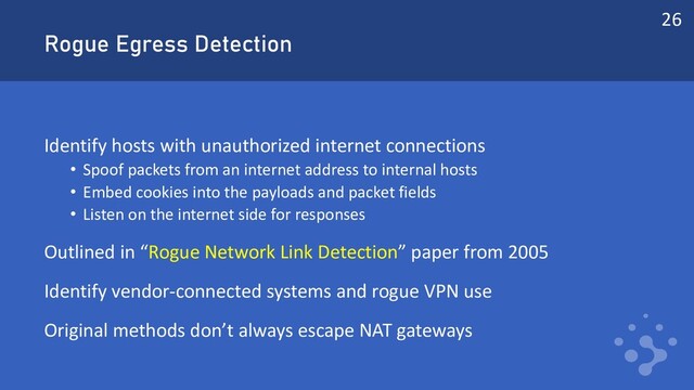 Rogue Egress Detection
Identify hosts with unauthorized internet connections
• Spoof packets from an internet address to internal hosts
• Embed cookies into the payloads and packet fields
• Listen on the internet side for responses
Outlined in “Rogue Network Link Detection” paper from 2005
Identify vendor-connected systems and rogue VPN use
Original methods don’t always escape NAT gateways
26
