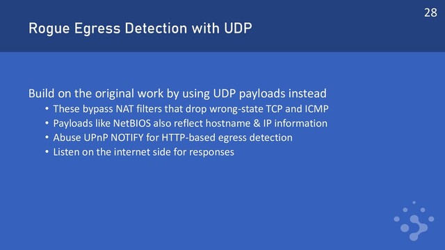 Rogue Egress Detection with UDP
Build on the original work by using UDP payloads instead
• These bypass NAT filters that drop wrong-state TCP and ICMP
• Payloads like NetBIOS also reflect hostname & IP information
• Abuse UPnP NOTIFY for HTTP-based egress detection
• Listen on the internet side for responses
28

