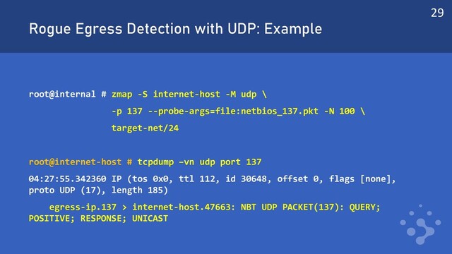 Rogue Egress Detection with UDP: Example
root@internal # zmap -S internet-host -M udp \
-p 137 --probe-args=file:netbios_137.pkt -N 100 \
target-net/24
root@internet-host # tcpdump –vn udp port 137
04:27:55.342360 IP (tos 0x0, ttl 112, id 30648, offset 0, flags [none],
proto UDP (17), length 185)
egress-ip.137 > internet-host.47663: NBT UDP PACKET(137): QUERY;
POSITIVE; RESPONSE; UNICAST
29
