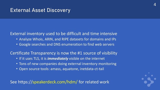 External Asset Discovery
External inventory used to be difficult and time intensive
• Analyze Whois, ARIN, and RIPE datasets for domains and IPs
• Google searches and DNS enumeration to find web servers
Certificate Transparency is now the #1 source of visibility
• If it uses TLS, it is immediately visible on the internet
• Tons of new companies doing external inventory monitoring
• Open source tools: amass, aquatone, inetdata-ct-tail
See https://speakerdeck.com/hdm/ for related work
4

