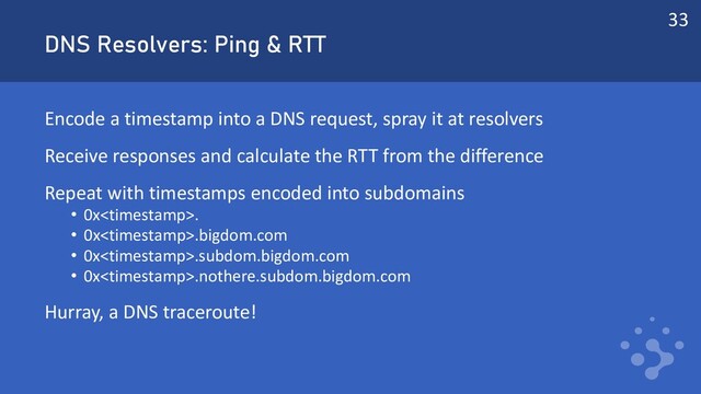 DNS Resolvers: Ping & RTT
Encode a timestamp into a DNS request, spray it at resolvers
Receive responses and calculate the RTT from the difference
Repeat with timestamps encoded into subdomains
• 0x.
• 0x.bigdom.com
• 0x.subdom.bigdom.com
• 0x.nothere.subdom.bigdom.com
Hurray, a DNS traceroute!
33
