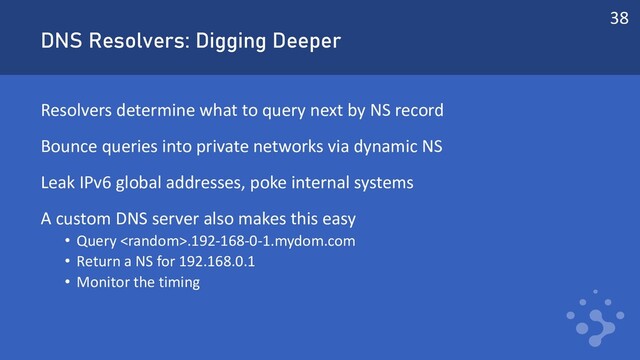DNS Resolvers: Digging Deeper
Resolvers determine what to query next by NS record
Bounce queries into private networks via dynamic NS
Leak IPv6 global addresses, poke internal systems
A custom DNS server also makes this easy
• Query .192-168-0-1.mydom.com
• Return a NS for 192.168.0.1
• Monitor the timing
38
