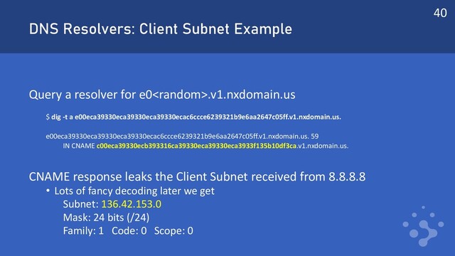 DNS Resolvers: Client Subnet Example
Query a resolver for e0.v1.nxdomain.us
$ dig -t a e00eca39330eca39330eca39330ecac6ccce6239321b9e6aa2647c05ff.v1.nxdomain.us.
e00eca39330eca39330eca39330ecac6ccce6239321b9e6aa2647c05ff.v1.nxdomain.us. 59
IN CNAME c00eca39330ecb393316ca39330eca39330eca3933f135b10df3ca.v1.nxdomain.us.
CNAME response leaks the Client Subnet received from 8.8.8.8
• Lots of fancy decoding later we get
Subnet: 136.42.153.0
Mask: 24 bits (/24)
Family: 1 Code: 0 Scope: 0
40
