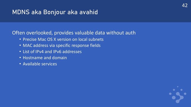 MDNS aka Bonjour aka avahid
Often overlooked, provides valuable data without auth
• Precise Mac OS X version on local subnets
• MAC address via specific response fields
• List of IPv4 and IPv6 addresses
• Hostname and domain
• Available services
42
