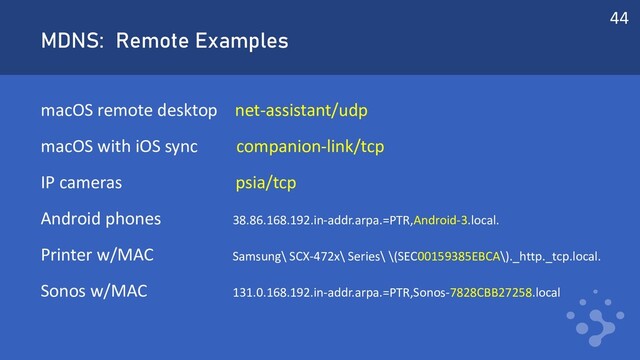 MDNS: Remote Examples
macOS remote desktop net-assistant/udp
macOS with iOS sync companion-link/tcp
IP cameras psia/tcp
Android phones 38.86.168.192.in-addr.arpa.=PTR,Android-3.local.
Printer w/MAC Samsung\ SCX-472x\ Series\ \(SEC00159385EBCA\)._http._tcp.local.
Sonos w/MAC 131.0.168.192.in-addr.arpa.=PTR,Sonos-7828CBB27258.local
44
