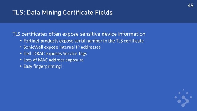 TLS: Data Mining Certificate Fields
TLS certificates often expose sensitive device information
• Fortinet products expose serial number in the TLS certificate
• SonicWall expose internal IP addresses
• Dell iDRAC exposes Service Tags
• Lots of MAC address exposure
• Easy fingerprinting!
45
