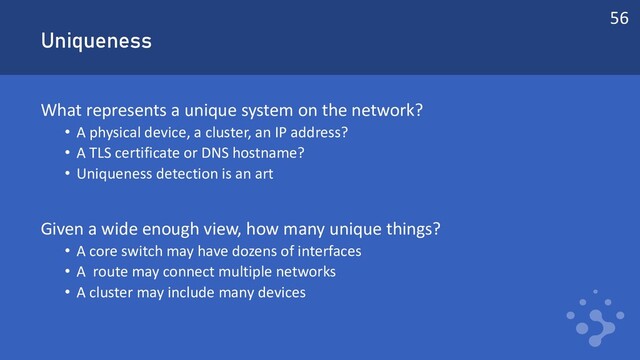 Uniqueness
What represents a unique system on the network?
• A physical device, a cluster, an IP address?
• A TLS certificate or DNS hostname?
• Uniqueness detection is an art
Given a wide enough view, how many unique things?
• A core switch may have dozens of interfaces
• A route may connect multiple networks
• A cluster may include many devices
56
