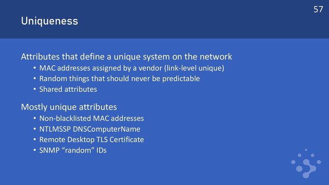 Uniqueness
Attributes that define a unique system on the network
• MAC addresses assigned by a vendor (link-level unique)
• Random things that should never be predictable
• Shared attributes
Mostly unique attributes
• Non-blacklisted MAC addresses
• NTLMSSP DNSComputerName
• Remote Desktop TLS Certificate
• SNMP “random” IDs
57
