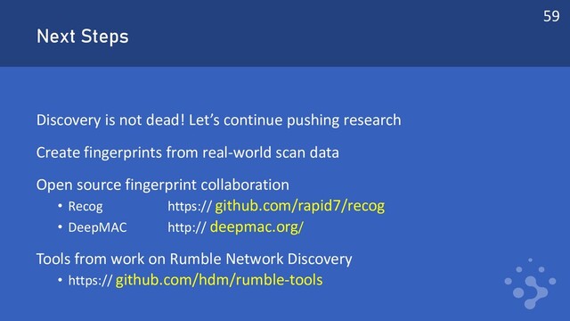 Next Steps
Discovery is not dead! Let’s continue pushing research
Create fingerprints from real-world scan data
Open source fingerprint collaboration
• Recog https:// github.com/rapid7/recog
• DeepMAC http:// deepmac.org/
Tools from work on Rumble Network Discovery
• https:// github.com/hdm/rumble-tools
59
