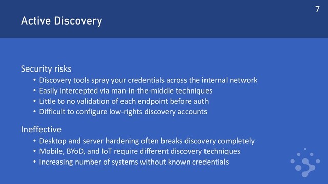 Active Discovery
Security risks
• Discovery tools spray your credentials across the internal network
• Easily intercepted via man-in-the-middle techniques
• Little to no validation of each endpoint before auth
• Difficult to configure low-rights discovery accounts
Ineffective
• Desktop and server hardening often breaks discovery completely
• Mobile, BYoD, and IoT require different discovery techniques
• Increasing number of systems without known credentials
7
