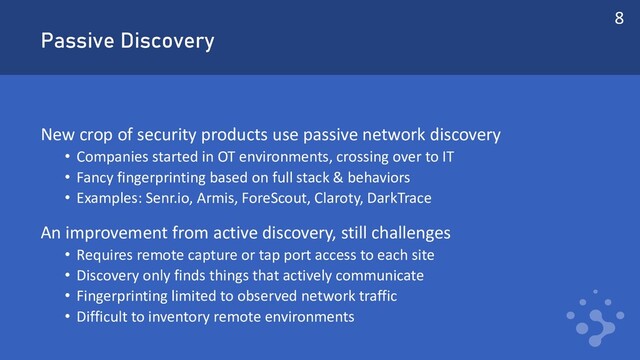 Passive Discovery
New crop of security products use passive network discovery
• Companies started in OT environments, crossing over to IT
• Fancy fingerprinting based on full stack & behaviors
• Examples: Senr.io, Armis, ForeScout, Claroty, DarkTrace
An improvement from active discovery, still challenges
• Requires remote capture or tap port access to each site
• Discovery only finds things that actively communicate
• Fingerprinting limited to observed network traffic
• Difficult to inventory remote environments
8

