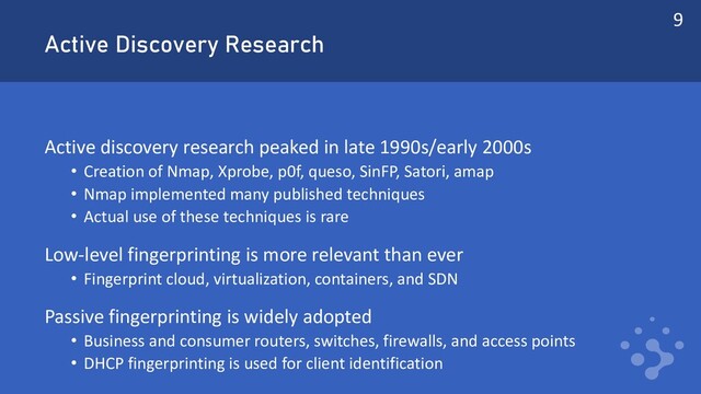 Active Discovery Research
Active discovery research peaked in late 1990s/early 2000s
• Creation of Nmap, Xprobe, p0f, queso, SinFP, Satori, amap
• Nmap implemented many published techniques
• Actual use of these techniques is rare
Low-level fingerprinting is more relevant than ever
• Fingerprint cloud, virtualization, containers, and SDN
Passive fingerprinting is widely adopted
• Business and consumer routers, switches, firewalls, and access points
• DHCP fingerprinting is used for client identification
9
