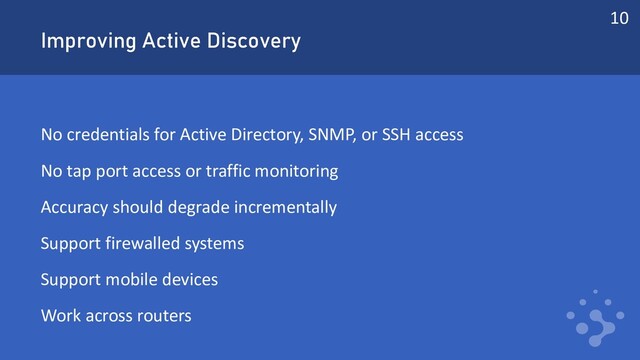 Improving Active Discovery
No credentials for Active Directory, SNMP, or SSH access
No tap port access or traffic monitoring
Accuracy should degrade incrementally
Support firewalled systems
Support mobile devices
Work across routers
10
