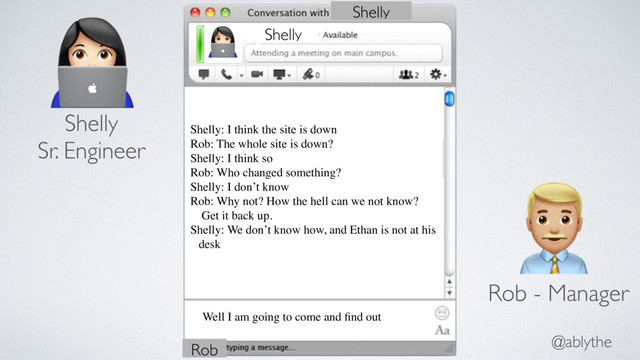 @ablythe
$ Shelly
Shelly
Shelly: I think the site is down
Rob: The whole site is down?
Shelly: I think so
Rob: Who changed something?
Shelly: I don’t know
Rob: Why not? How the hell can we not know?
Get it back up.
Shelly: We don’t know how, and Ethan is not at his
desk
$
Shelly
Sr. Engineer
"
Rob - Manager
Well I am going to come and ﬁnd out
Rob
