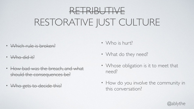 @ablythe
RETRIBUTIVE
RESTORATIVE JUST CULTURE
• Which rule is broken?
• Who did it?
• How bad was the breach, and what
should the consequences be?
• Who gets to decide this?
• Who is hurt?
• What do they need?
• Whose obligation is it to meet that
need?
• How do you involve the community in
this conversation?
