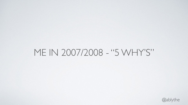 @ablythe
ME IN 2007/2008 - “5 WHY’S”
