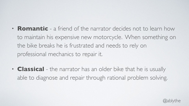 @ablythe
• Romantic - a friend of the narrator decides not to learn how
to maintain his expensive new motorcycle. When something on
the bike breaks he is frustrated and needs to rely on
professional mechanics to repair it.
• Classical - the narrator has an older bike that he is usually
able to diagnose and repair through rational problem solving.
