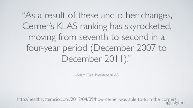 @ablythe
–Adam Gale, President, KLAS
“As a result of these and other changes,
Cerner’s KLAS ranking has skyrocketed,
moving from seventh to second in a
four-year period (December 2007 to
December 2011).”
http://healthsystemcio.com/2012/04/09/how-cerner-was-able-to-turn-the-corner/

