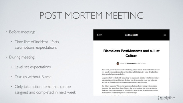@ablythe
POST MORTEM MEETING
• Before meeting:
• Time line of incident - facts,
assumptions, expectations
• During meeting
• Level set expectations
• Discuss without Blame
• Only take action items that can be
assigned and completed in next week
