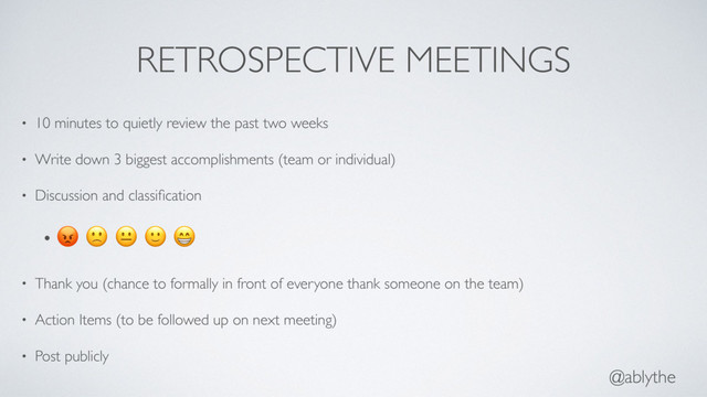 @ablythe
RETROSPECTIVE MEETINGS
• 10 minutes to quietly review the past two weeks
• Write down 3 biggest accomplishments (team or individual)
• Discussion and classiﬁcation
•     
• Thank you (chance to formally in front of everyone thank someone on the team)
• Action Items (to be followed up on next meeting)
• Post publicly
