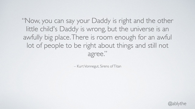 @ablythe
– Kurt Vonnegut, Sirens of Titan
“Now, you can say your Daddy is right and the other
little child's Daddy is wrong, but the universe is an
awfully big place. There is room enough for an awful
lot of people to be right about things and still not
agree.”
