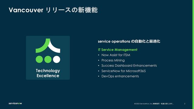 © 2023 ServiceNow, Inc.無断複写・転載を禁じます。 2
service operations の⾃動化と最適化
Vancouver リリースの新機能
IT Service Management
• Now Assist for ITSM
• Process Mining
• Success Dashboard Enhancements
• ServiceNow for Microsoft365
• DevOps enhancements
Technology
Excellence
