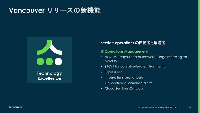 © 2023 ServiceNow, Inc.無断複写・転載を禁じます。 11
service operations の⾃動化と最適化
Vancouver リリースの新機能
IT Operations Management
• ACC-V – capture total software usage metering for
macOS
• SBOM for containerized environments
• Express List
• Integrations Launchpad
• Generative AI enriched alerts
• Cloud Services Catalog
Technology
Excellence
