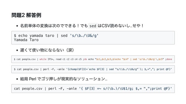 問題2 解答例
名前単体の変換は次のでできる！でも sed
はCSV読めないし..せや！
$ echo yamada taro | sed 's/\b./\U&/g'
Yamada Taro
遅くて使い物にならない（涙）
$ cat people.csv | while IFS=, read c1 c2 c3 c4 c5 ;do echo "$c1,$c2,$c3,$(echo "$c4" | sed 's/\b./\U&/g'),$c5" ;done
$ cat people.csv | perl -F, -anle '{chomp($F[3]=`echo $F[3] | sed "s/\\b./\\U&/g"`); $,=","; print @F}'
結局 Perl でゴリ押しが現実的なソリューション..
cat people.csv | perl -F, -anle '{ $F[3] =~ s/(\b.)/\U$1/g; $,= ",";print @F}'
