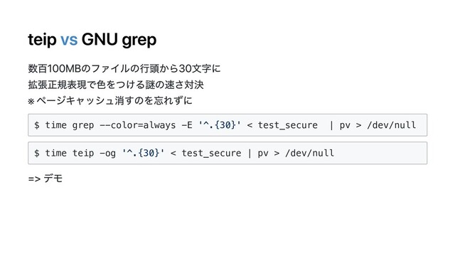 teip vs GNU grep
数百100MBのファイルの⾏頭から30⽂字に
拡張正規表現で⾊をつける謎の速さ対決
※
ページキャッシュ消すのを忘れずに
$ time grep --color=always -E '^.{30}' < test_secure | pv > /dev/null
$ time teip -og '^.{30}' < test_secure | pv > /dev/null
=> デモ
