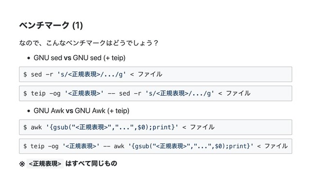 ベンチマーク (1)
なので、こんなベンチマークはどうでしょう？
GNU sed vs GNU sed (+ teip)
$ sed -r 's/<
正規表現>/.../g' <
ファイル
$ teip -og '<
正規表現>' -- sed -r 's/<
正規表現>/.../g' <
ファイル
GNU Awk vs GNU Awk (+ teip)
$ awk '{gsub("<
正規表現>","...",$0);print}' <
ファイル
$ teip -og '<
正規表現>' -- awk '{gsub("<
正規表現>","...",$0);print}' <
ファイル
※ <
正規表現>
はすべて同じもの
