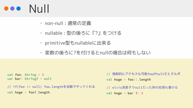 Null
• non-null : 通常の定義
• nullable : 型の後ろに『?』をつける
• primitive型もnullableに出来る
• 変数の後ろに?を付けるとnullの場合は何もしない
val foo: String = 0
var bar: String? = null
// if(foo != null) foo.lengthΛࣗಈͰ΍ͬͯ͘ΕΔ
val hoge = foo?.length
// ڧ੍తʹΞΫηε΋Մೳfoo͕nullͩͱψϧϙ
val hoge = foo!!.length
// elvisԋࢉࢠͰnullͩͬͨ࣌ͷॲཧ΋ॻ͚Δ
val hoge = bar ?: 0
