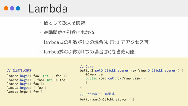 Lambda
• 値として扱える関数
• 高階関数の引数にもなる
• lambda式の引数が1つの場合は『it』でアクセス可
• lambda式の引数が1つの場合は()を省略可能
// Java
button2.setOnClickListener(new View.OnClickListener() {
@Override
public void onClick(View view) {
}
}
// Kotlin : SAMม׵
button.setOnClickListener { }
// શ෦ಉ͡ҙຯ
lambda.hoge({ foo: Int -> foo })
lambda.hoge() { foo: Int -> foo}
lambda.hoge({ foo })
lambda.hoge() { foo }
lambda.hoge { foo }
