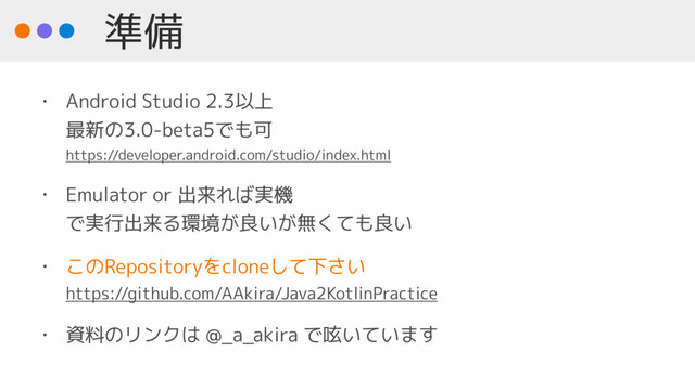 準備
• Android Studio 2.3以上 
最新の3.0-beta5でも可 
https://developer.android.com/studio/index.html
• Emulator or 出来れば実機  
で実行出来る環境が良いが無くても良い
• このRepositoryをcloneして下さい 
https://github.com/AAkira/Java2KotlinPractice
• 資料のリンクは @_a_akira で呟いています
