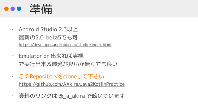 準備
• Android Studio 2.3以上 
最新の3.0-beta5でも可 
https://developer.android.com/studio/index.html
• Emulator or 出来れば実機  
で実行出来る環境が良いが無くても良い
• このRepositoryをcloneして下さい 
https://github.com/AAkira/Java2KotlinPractice
• 資料のリンクは @_a_akira で呟いています

