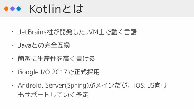 Kotlinとは
• JetBrains社が開発したJVM上で動く言語
• Javaとの完全互換
• 簡潔に生産性を高く書ける
• Google I/O 2017で正式採用
• Android, Server(Spring)がメインだが、iOS, JS向け
もサポートしていく予定
