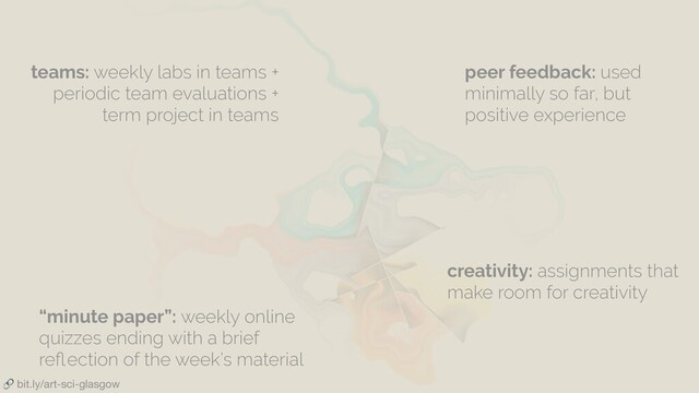  bit.ly/art-sci-glasgow
teams: weekly labs in teams +
periodic team evaluations +
term project in teams
peer feedback: used
minimally so far, but
positive experience
“minute paper”: weekly online
quizzes ending with a brief
reﬂection of the week’s material
creativity: assignments that
make room for creativity
