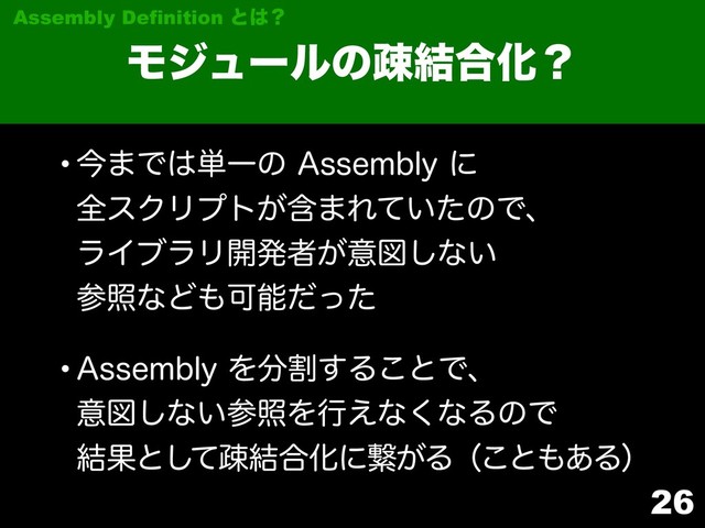 26
Ϟδϡʔϧͷૄ݁߹Խʁ
Assembly Definition ͱ͸ʁ
wࠓ·Ͱ͸୯Ұͷ"TTFNCMZʹ 
શεΫϦϓτؚ͕·Ε͍ͯͨͷͰɺ 
ϥΠϒϥϦ։ൃऀ͕ҙਤ͠ͳ͍ 
ࢀরͳͲ΋Մೳͩͬͨ
w"TTFNCMZΛ෼ׂ͢Δ͜ͱͰɺ 
ҙਤ͠ͳ͍ࢀরΛߦ͑ͳ͘ͳΔͷͰ 
݁Ռͱͯ͠ૄ݁߹Խʹܨ͕Δʢ͜ͱ΋͋Δʣ
