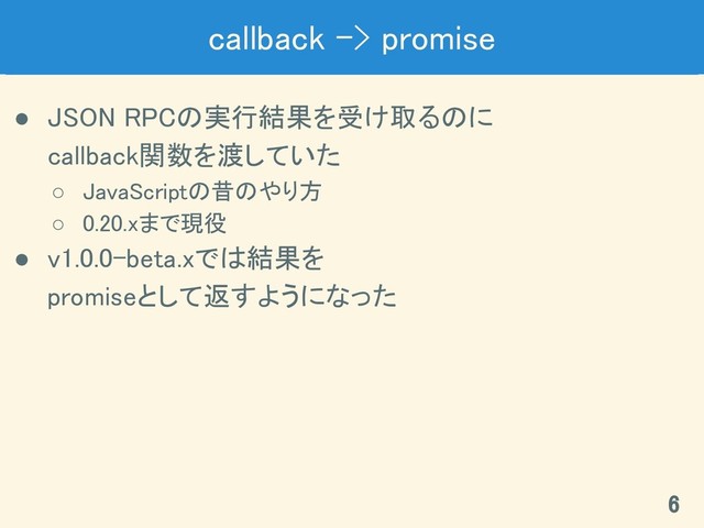 callback -> promise 
● JSON RPCの実行結果を受け取るのに 
callback関数を渡していた 
○ JavaScriptの昔のやり方 
○ 0.20.xまで現役 
● v1.0.0-beta.xでは結果を 
promiseとして返すようになった 
6 
